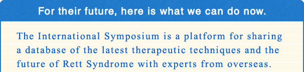 For their future, here is what we can do now. The International Symposium is a platform for sharing a database of the latest therapeutic techniques and the future of Rett Syndrome with experts from overseas.