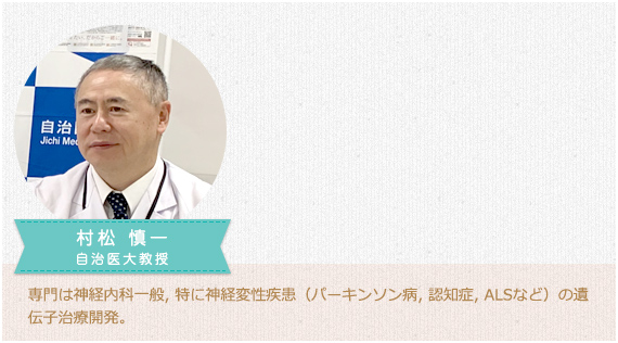 村松 慎一自治医大教授。専門は神経内科一般, 特に神経変性疾患（パーキンソン病, 認知症, ALSなど）の遺伝子治療開発。