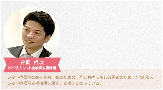 谷岡 哲次 NPO法人レット症候群支援機構。レット症候群の娘をもち、娘のため又、同じ難病に苦しむ患者のため、NPO 法人レット症候群支援機構を設立。支援をつのっている。