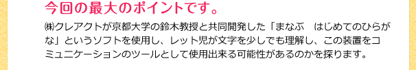 ㈱クレアクトが京都大学の鈴木教授と共同開発した「まなぶ　はじめてのひらがな」というソフトを使用し、レット児が文字を少しでも理解し、この装置をコミュニケーションのツールとして使用出来る可能性があるのかを探ります。