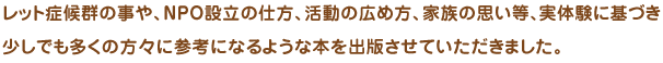 レット症候群の事や、ＮＰＯ設立の仕方、活動の広め方、家族の思い等、実体験に基づき少しでも多くの方々に参考になるような本を出版させていただきました。