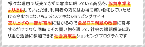 様々な理由で販売できずに倉庫に眠っている商品を、協賛事業者より提供していただき、利用者の方にはお得に買い物をしていただける今までにないちょっとステキなショッピングサイト！売り上げの一部が寄附に繋がるので食品ロス問題の改善に寄与するだけでなく、同時にその買い物を通して、社会の課題解決に取り組む活動に参加できる社会貢献型ショッピングプログラムです