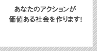 あなたのアクションが価値ある社会を作ります！