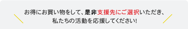 お得にお買い物をして、是非支援先にご選択いただき、私たちの活動を応援してください！