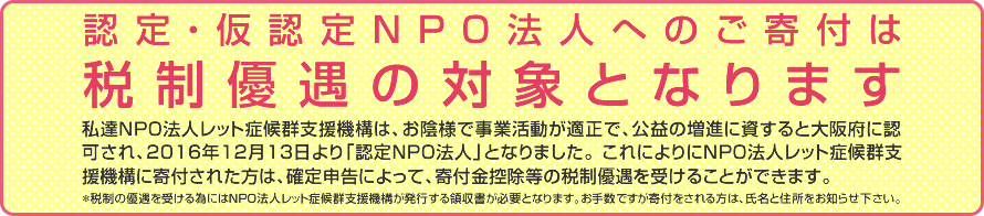 認定・仮認定NPO法人へのご寄付は税制優遇の対象となります。私達NPO法人レット症候群支援機構は、お陰様で事業活動が適正で、公益の増進に資すると大阪府に認可され、2016年12月13日より「認定ＮＰＯ法人」となりました。これによりにNPO法人レット症候群支援機構に寄付された方は、確定申告によって、寄付金控除等の税制優遇を受けることができます。＊税制の優遇を受ける為にはNPO法人レット症候群支援機構が発行する領収書が必要となります。お手数ですが寄付をされる方は、氏名と住所をお知らせ下さい。