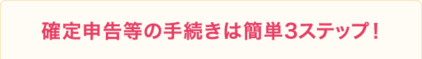 確定申告等の手続きは簡単3ステップ！