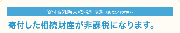 寄付者(相続人)の税制優遇 ※仮認定は対象外 寄付した相続財産が非課税になります。