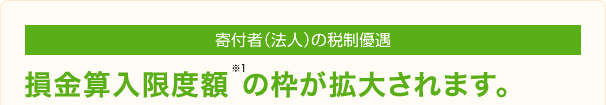 寄付者（法人）の税制優遇 損金算入限度額※1 の枠が拡大されます。