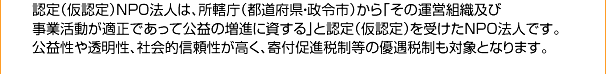 認定（仮認定）NPO法人は、所轄庁（都道府県・政令市）から「その運営組織及び事業活動が適正であって公益の増進に資する」と認定（仮認定）を受けたNPO法人です。公益性や透明性、社会的信頼性が高く、寄付促進税制等の優遇税制も対象となります。
