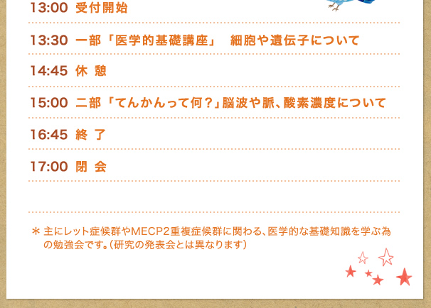 １３：００〜受付開始
１３：３０　一部　「医学的基礎講座」　細胞や遺伝子について
１４：４５　休憩
１５：００　二部　「てんかんって何？」脳波や脈、酸素濃度について
１６：４５　終了
１７：００　閉会