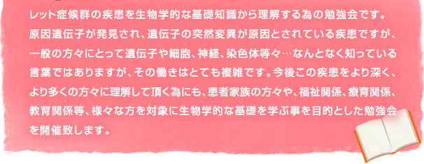 レット症候群の疾患を生物学的な基礎知識から理解する為の勉強会です。原因遺伝子が発見され、遺伝子の突然変異が原因とされている疾患ですが、一般の方々にとって遺伝子や細胞、神経、染色体等々…なんとなく知っている言葉ではありますが、その働きはとても複雑です。今後この疾患をより深く、より多くの方々に理解して頂く為にも、患者家族の方々や、福祉関係、療育関係、教育関係等、様々な方を対象に生物学的な基礎を学ぶ事を目的とした勉強会
を開催致します。 