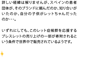 詳しい経緯は解りませんが、スペインの患者団体が、そのブランドに頼んだのか、知り合いがたのか、自分の子供がレットちゃんだったのか・・・。いずれにしても、このレット症候群を応援するブレスレットの売り上げの一部が寄附されるという条件で世界中で販売されているようです。