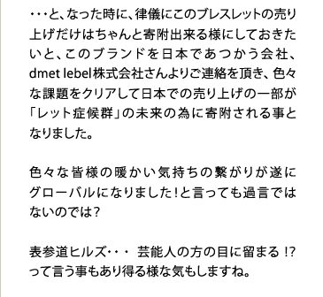 ・・・と、なった時に、律儀にこのブレスレットの売り上げだけはちゃんと寄附出来る様にしておきたいと、このブランドを日本であつかう会社、dmet　lebeｌ株式会社さんよりご連絡を頂き、色々な課題をクリアして日本での売り上げの一部が「レット症候群」の未来の為に寄附される事となりました。	色々な皆様の暖かい気持ちの繋がりが遂にグローバルになりました！と言っても過言ではないのでは？表参道ヒルズ・・・芸能人の方の目に留まる！？って言う事もあり得る様な気もしますね。