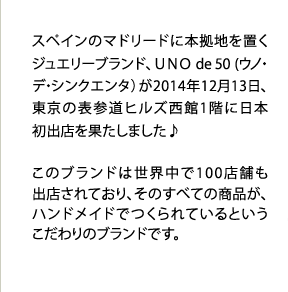 スペインのマドリードに本拠地を置くジュエリーブランド、ＵＮＯ de 50(ウノ・デ・シンクエンタ）が2014年12月13日、東京の表参道ヒルズ西館1階に日本初出店を果たしました♪このブランドは世界中で100店舗も出店されており、そのすべての商品が、ハンドメイドでつくられているというこだわりのブランドです。	