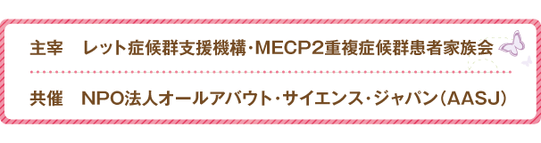 主催 レット症候群支援機構 MECP2重複症候群患者家族会　共催 NPO法人オールアバウト・サイエンス・ジャパンAASJ